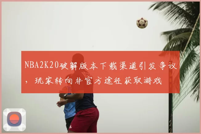 NBA2K20破解版本下载渠道引发争议，玩家转向非官方途径获取游戏