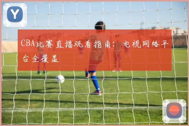 CBA比赛直播观看指南：电视网络平台全覆盖