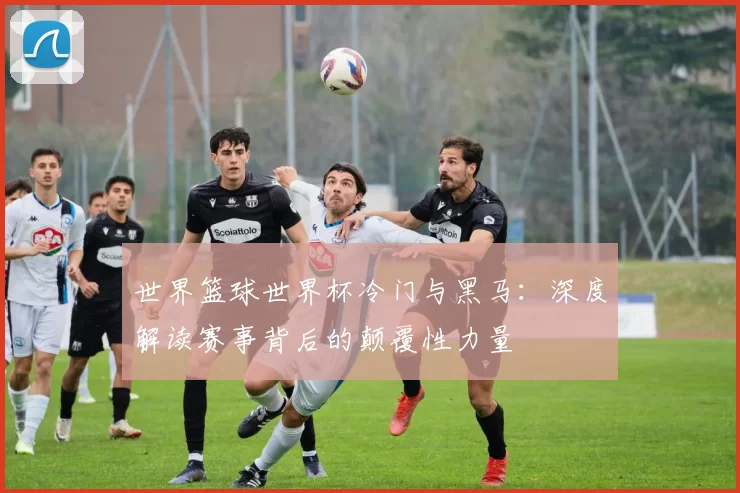 世界篮球世界杯冷门与黑马：深度解读赛事背后的颠覆性力量