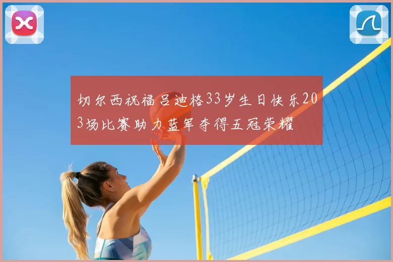 切尔西祝福吕迪格33岁生日快乐203场比赛助力蓝军夺得五冠荣耀