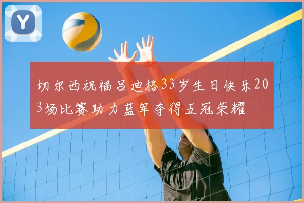 切尔西祝福吕迪格33岁生日快乐203场比赛助力蓝军夺得五冠荣耀