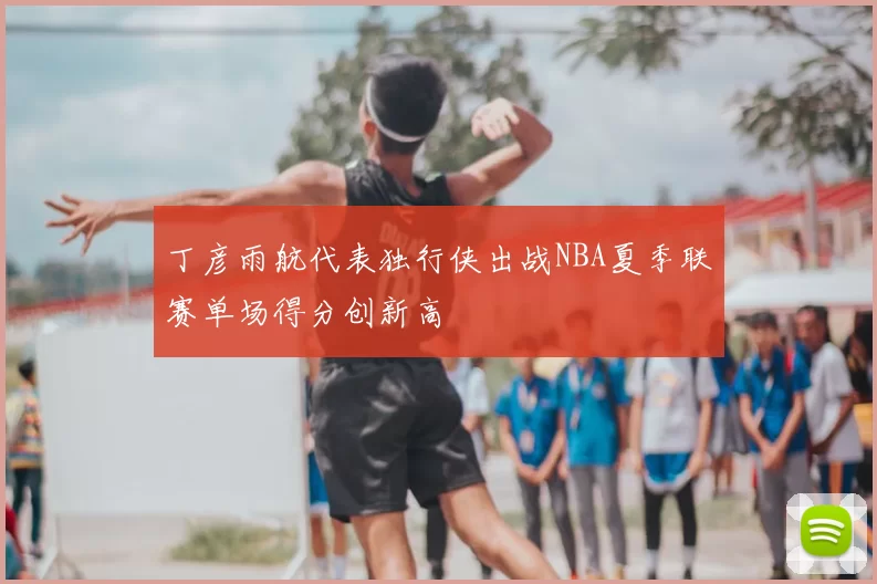 丁彦雨航代表独行侠出战NBA夏季联赛单场得分创新高