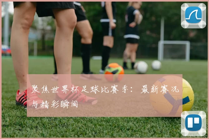 聚焦世界杯足球比赛季:最新赛况与精彩瞬间