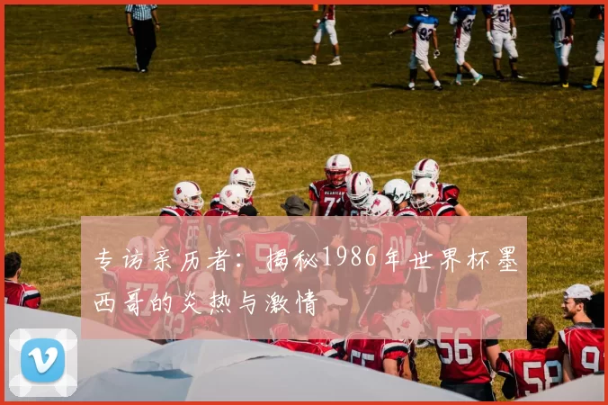专访亲历者:揭秘1986年世界杯墨西哥的炎热与激情