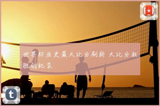 世界杯历史最大比分刷新 大比分狂胜创纪录