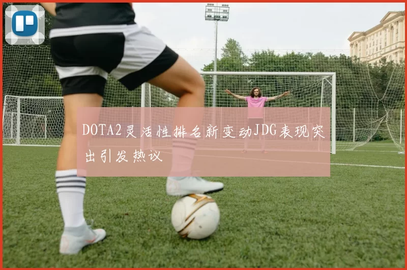 DOTA2灵活性排名新变动JDG表现突出引发热议