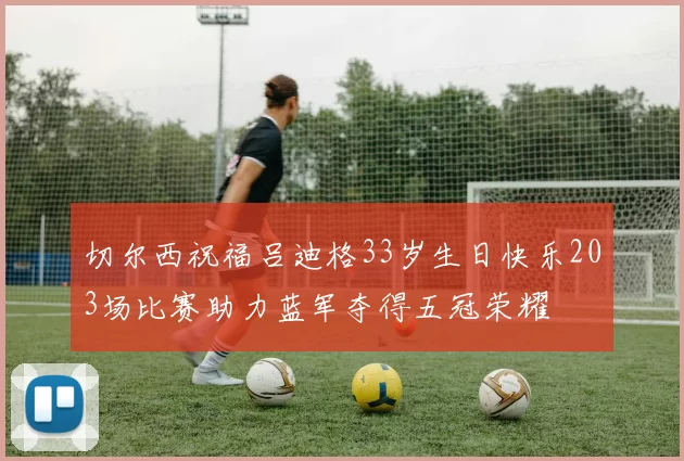 切尔西祝福吕迪格33岁生日快乐203场比赛助力蓝军夺得五冠荣耀