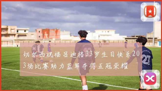 切尔西祝福吕迪格33岁生日快乐203场比赛助力蓝军夺得五冠荣耀