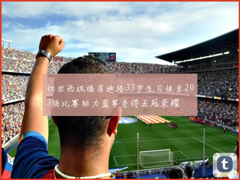切尔西祝福吕迪格33岁生日快乐203场比赛助力蓝军夺得五冠荣耀