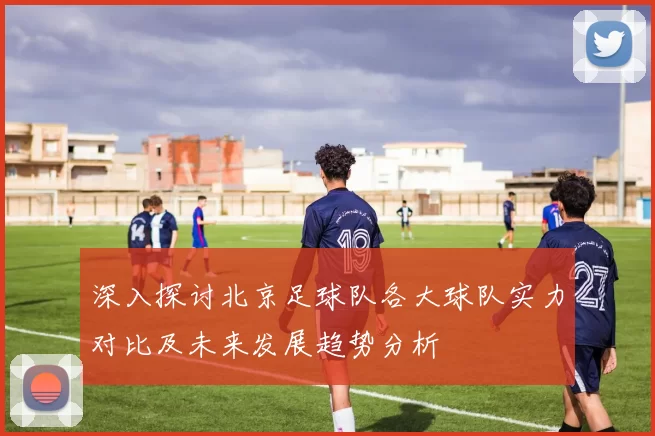深入探讨北京足球队各大球队实力对比及未来发展趋势分析
