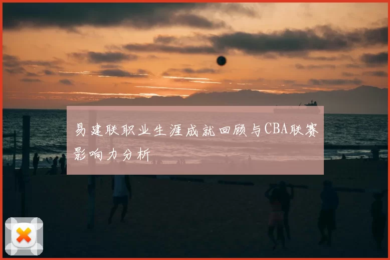 易建联职业生涯成就回顾与CBA联赛影响力分析