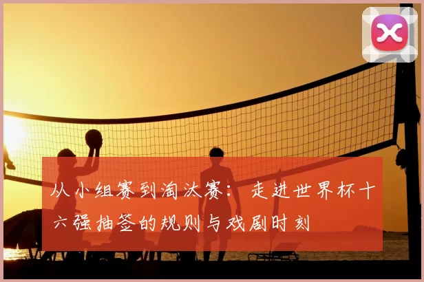 从小组赛到淘汰赛：走进世界杯十六强抽签的规则与戏剧时刻