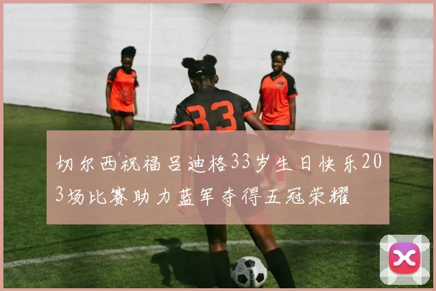 切尔西祝福吕迪格33岁生日快乐203场比赛助力蓝军夺得五冠荣耀