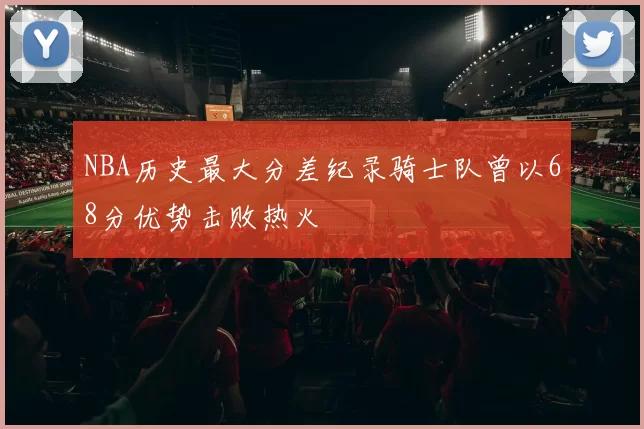 NBA历史最大分差纪录骑士队曾以68分优势击败热火