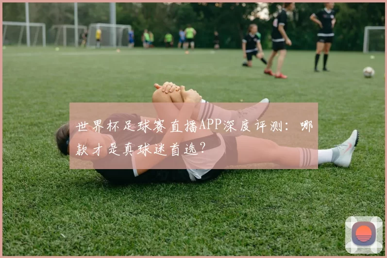 世界杯足球赛直播APP深度评测:哪款才是真球迷首选?