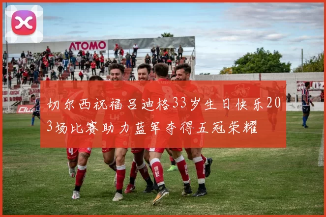 切尔西祝福吕迪格33岁生日快乐203场比赛助力蓝军夺得五冠荣耀
