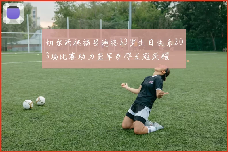 切尔西祝福吕迪格33岁生日快乐203场比赛助力蓝军夺得五冠荣耀