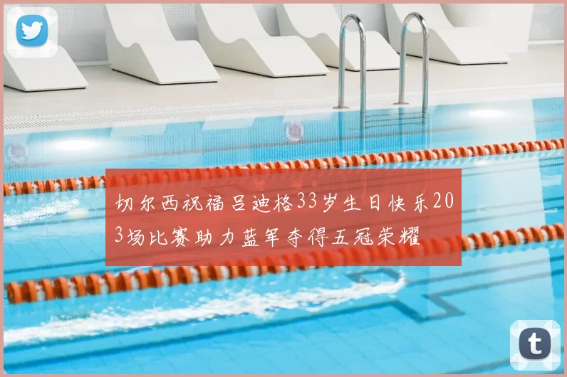 切尔西祝福吕迪格33岁生日快乐203场比赛助力蓝军夺得五冠荣耀