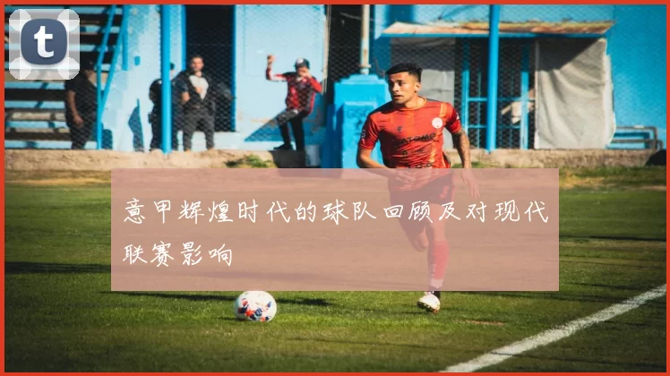 意甲辉煌时代的球队回顾及对现代联赛影响