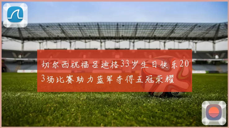 切尔西祝福吕迪格33岁生日快乐203场比赛助力蓝军夺得五冠荣耀