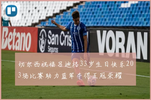 切尔西祝福吕迪格33岁生日快乐203场比赛助力蓝军夺得五冠荣耀