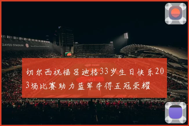 切尔西祝福吕迪格33岁生日快乐203场比赛助力蓝军夺得五冠荣耀