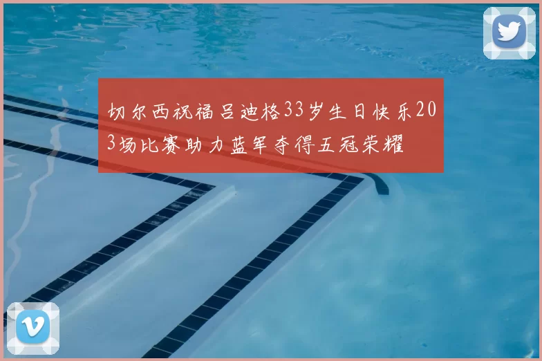 切尔西祝福吕迪格33岁生日快乐203场比赛助力蓝军夺得五冠荣耀