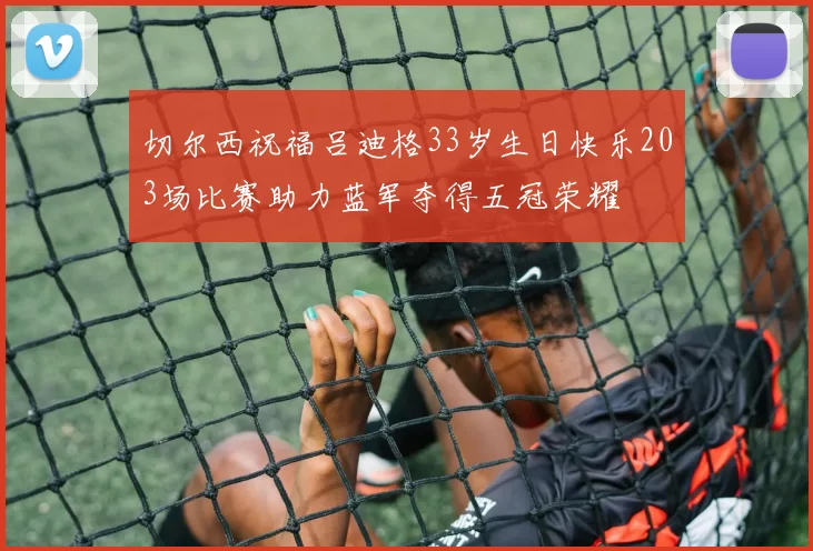 切尔西祝福吕迪格33岁生日快乐203场比赛助力蓝军夺得五冠荣耀