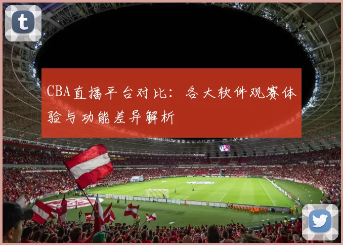 CBA直播平台对比：各大软件观赛体验与功能差异解析