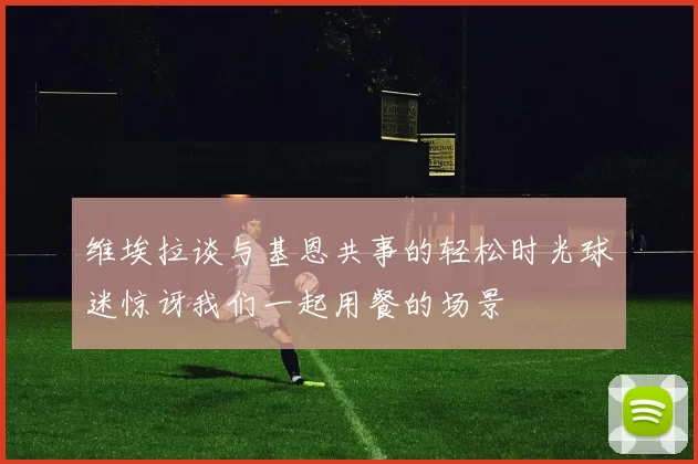 维埃拉谈与基恩共事的轻松时光球迷惊讶我们一起用餐的场景