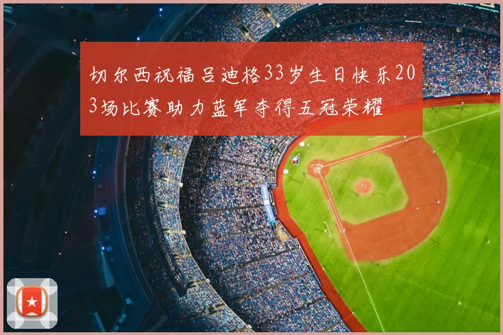 切尔西祝福吕迪格33岁生日快乐203场比赛助力蓝军夺得五冠荣耀