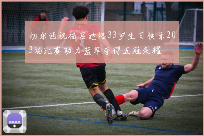 切尔西祝福吕迪格33岁生日快乐203场比赛助力蓝军夺得五冠荣耀