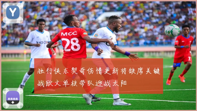 独行侠东契奇伤情更新将缺席关键战欧文单核带队迎战太阳