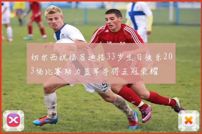 切尔西祝福吕迪格33岁生日快乐203场比赛助力蓝军夺得五冠荣耀