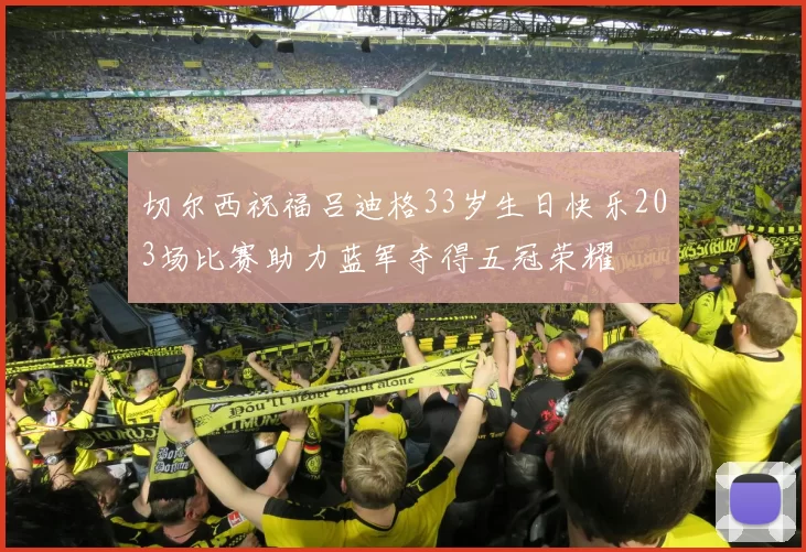 切尔西祝福吕迪格33岁生日快乐203场比赛助力蓝军夺得五冠荣耀