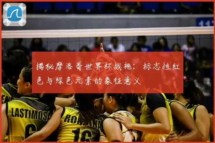 揭秘摩洛哥世界杯战袍：标志性红色与绿色元素的象征意义