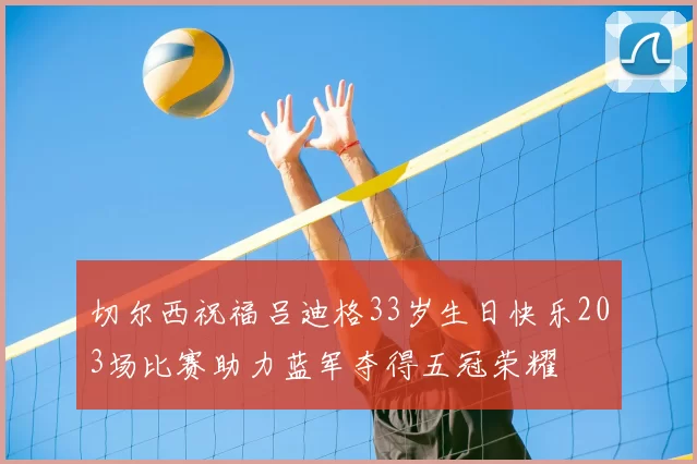 切尔西祝福吕迪格33岁生日快乐203场比赛助力蓝军夺得五冠荣耀