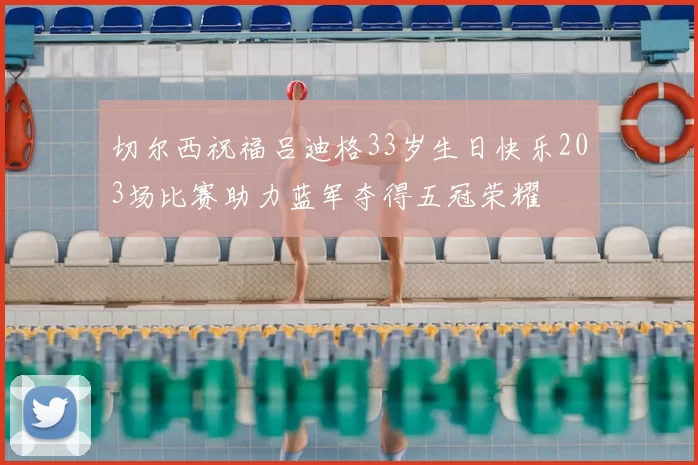 切尔西祝福吕迪格33岁生日快乐203场比赛助力蓝军夺得五冠荣耀