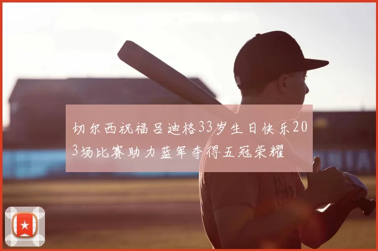 切尔西祝福吕迪格33岁生日快乐203场比赛助力蓝军夺得五冠荣耀
