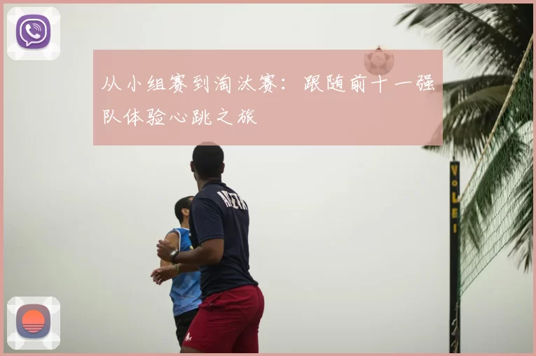 从小组赛到淘汰赛：跟随前十一强队体验心跳之旅