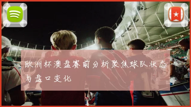 欧洲杯澳盘赛前分析聚焦球队状态与盘口变化