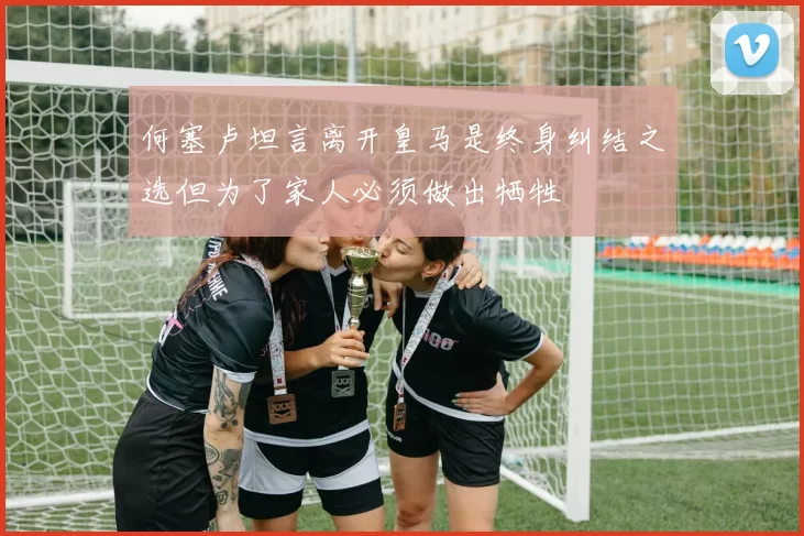 何塞卢坦言离开皇马是终身纠结之选但为了家人必须做出牺牲