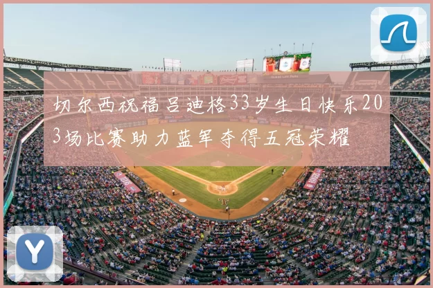 切尔西祝福吕迪格33岁生日快乐203场比赛助力蓝军夺得五冠荣耀