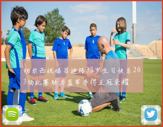 切尔西祝福吕迪格33岁生日快乐203场比赛助力蓝军夺得五冠荣耀