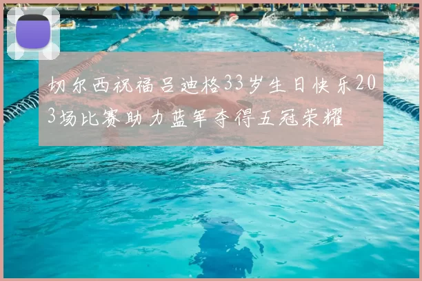 切尔西祝福吕迪格33岁生日快乐203场比赛助力蓝军夺得五冠荣耀