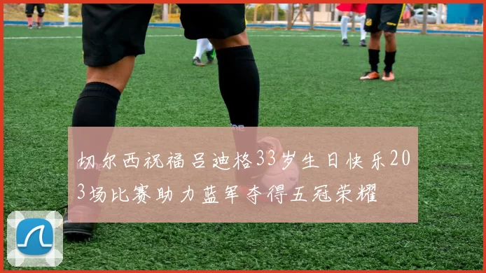切尔西祝福吕迪格33岁生日快乐203场比赛助力蓝军夺得五冠荣耀