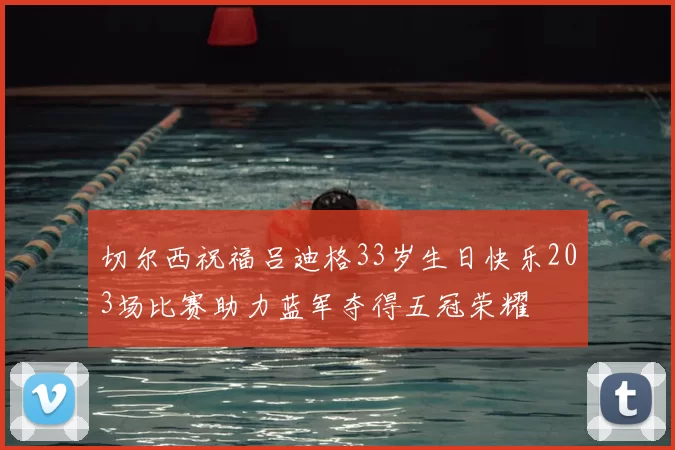 切尔西祝福吕迪格33岁生日快乐203场比赛助力蓝军夺得五冠荣耀