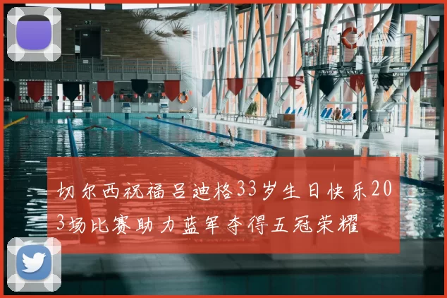 切尔西祝福吕迪格33岁生日快乐203场比赛助力蓝军夺得五冠荣耀