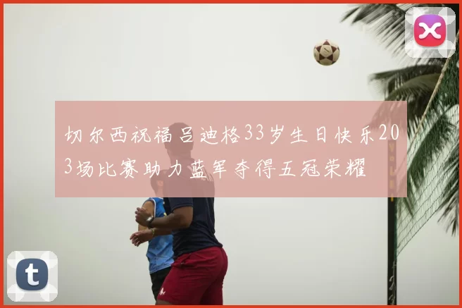 切尔西祝福吕迪格33岁生日快乐203场比赛助力蓝军夺得五冠荣耀