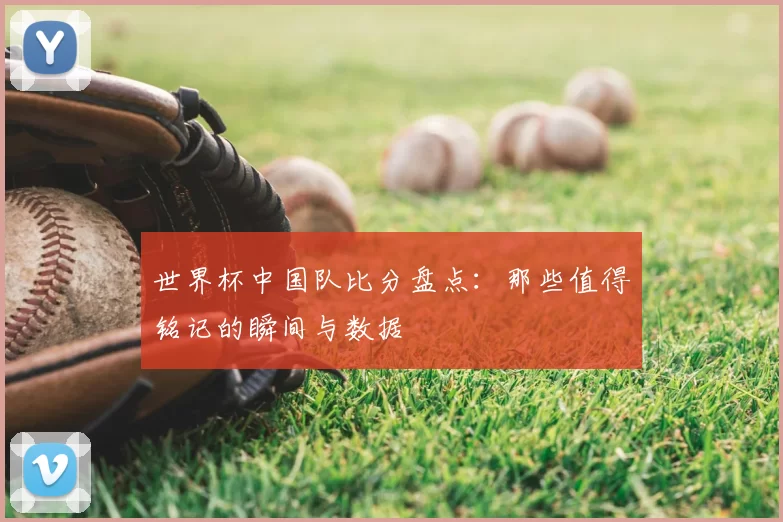 世界杯中国队比分盘点：那些值得铭记的瞬间与数据